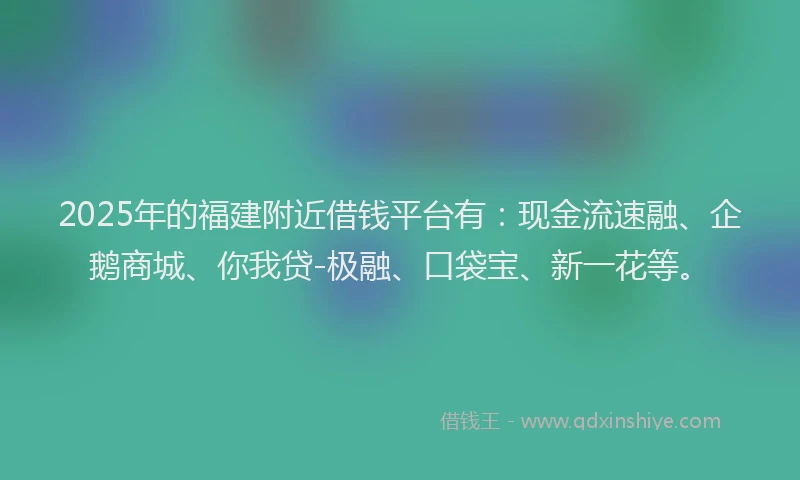 2025年的福建附近借钱平台有：现金流速融、企鹅商城、你我贷-极融、口袋宝、新一花等。