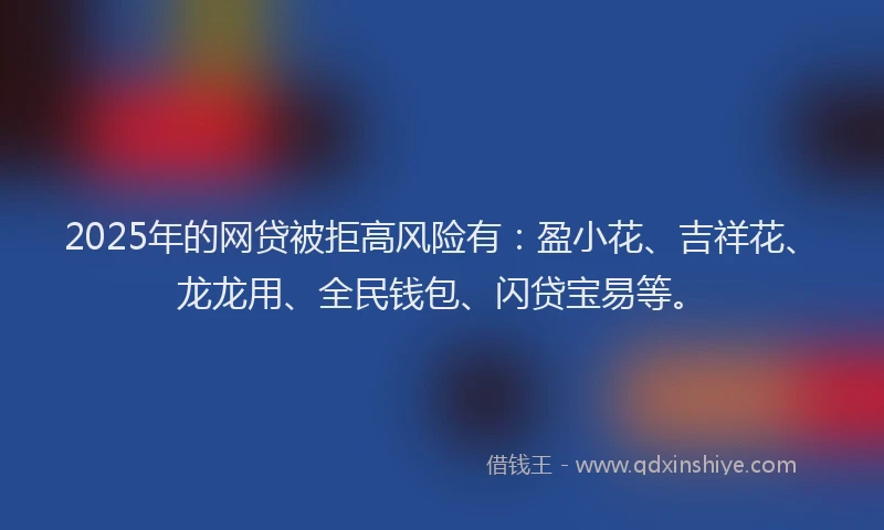 2025年的网贷被拒高风险有：盈小花、吉祥花、龙龙用、全民钱包、闪贷宝易等。