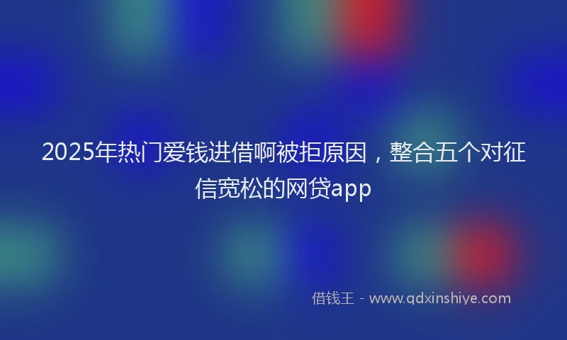 2025年热门爱钱进借啊被拒原因，整合五个对征信宽松的网贷app