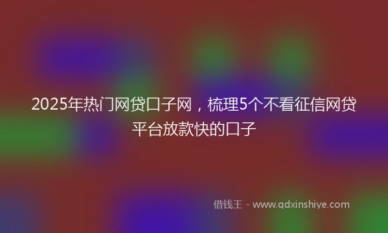 2025年热门网贷口子网，梳理5个不看征信网贷平台放款快的口子