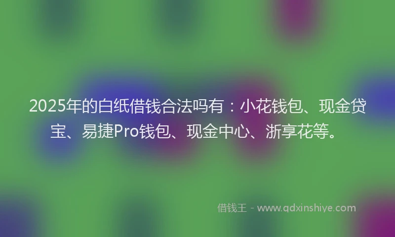 2025年的白纸借钱合法吗有：小花钱包、现金贷宝、易捷Pro钱包、现金中心、浙享花等。