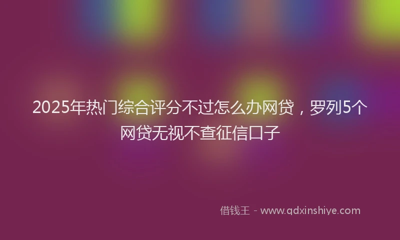 2025年热门综合评分不过怎么办网贷，罗列5个网贷无视不查征信口子