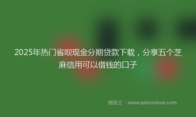 2025年热门省呗现金分期贷款下载，分享五个芝麻信用可以借钱的口子