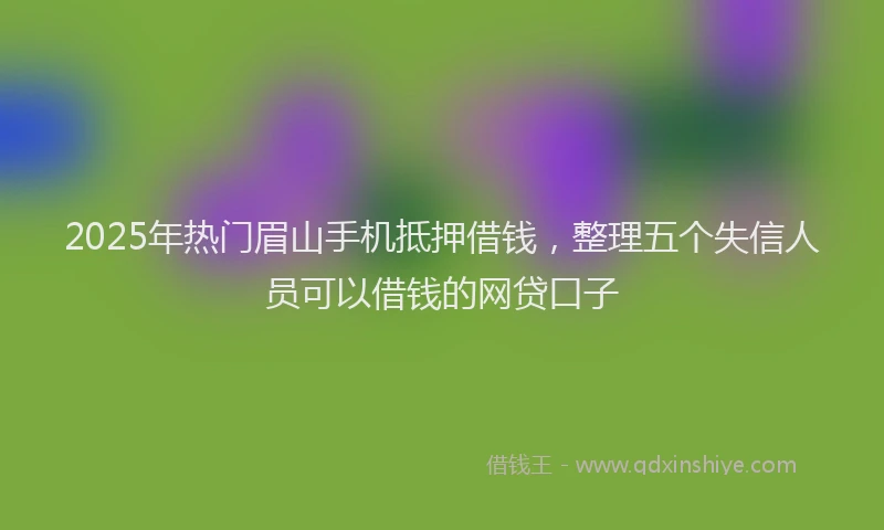 2025年热门眉山手机抵押借钱，整理五个失信人员可以借钱的网贷口子