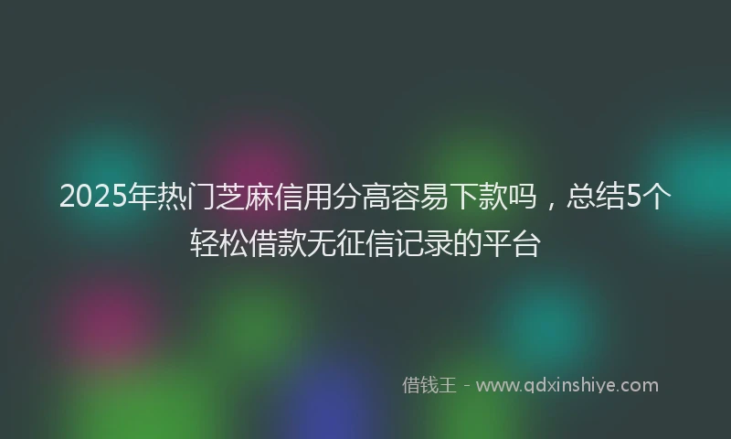 2025年热门芝麻信用分高容易下款吗，总结5个轻松借款无征信记录的平台
