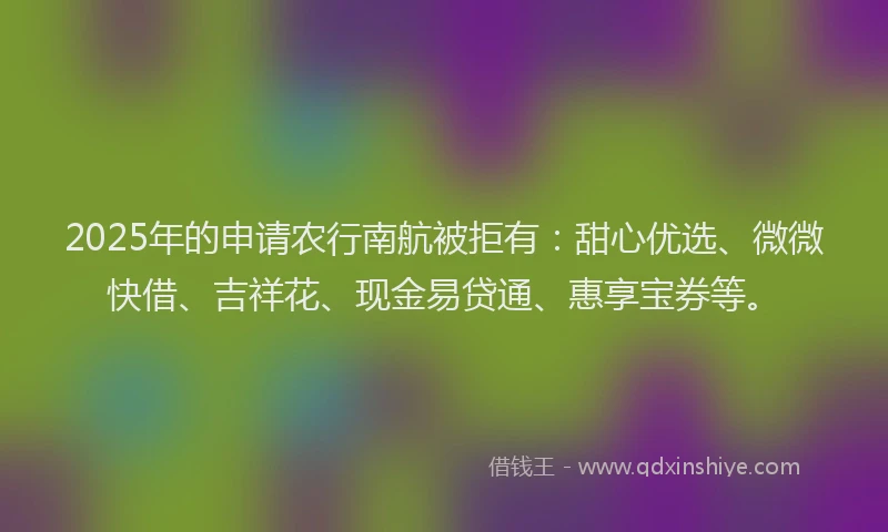 2025年的申请农行南航被拒有：甜心优选、微微快借、吉祥花、现金易贷通、惠享宝券等。