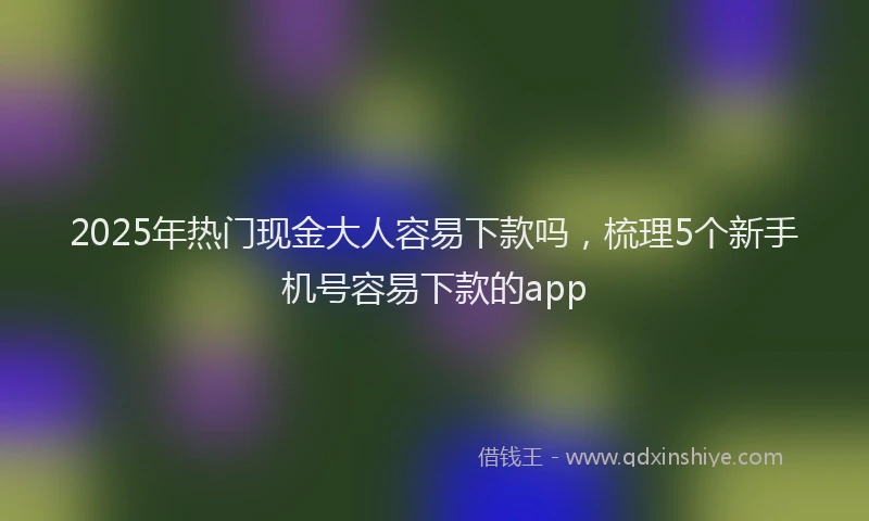 2025年热门现金大人容易下款吗，梳理5个新手机号容易下款的app