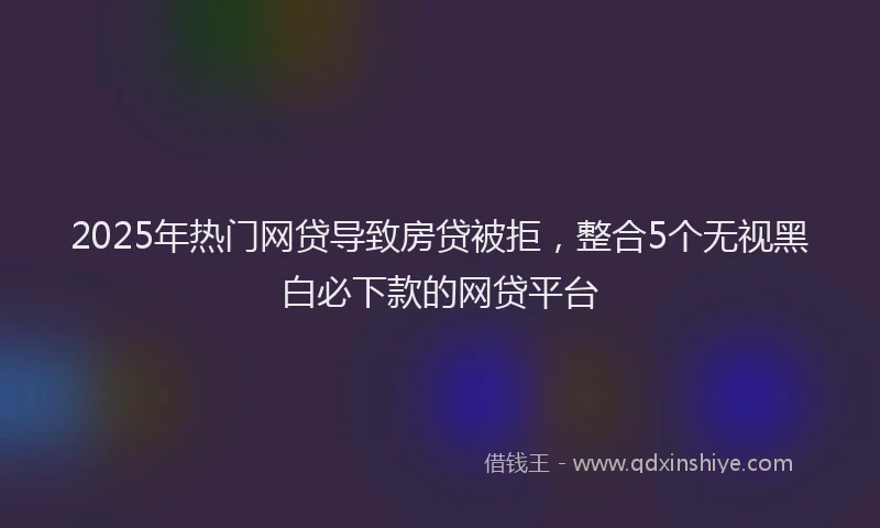 2025年热门网贷导致房贷被拒，整合5个无视黑白必下款的网贷平台
