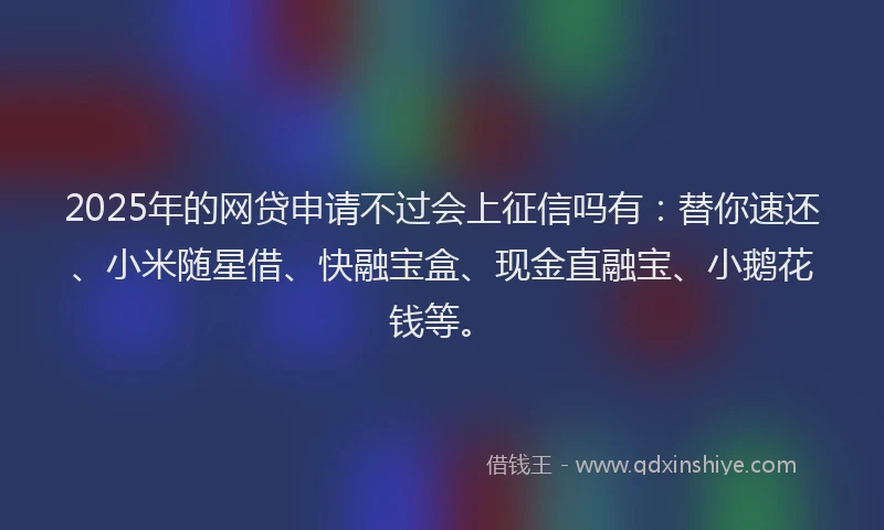 2025年的网贷申请不过会上征信吗有：替你速还、小米随星借、快融宝盒、现金直融宝、小鹅花钱等。