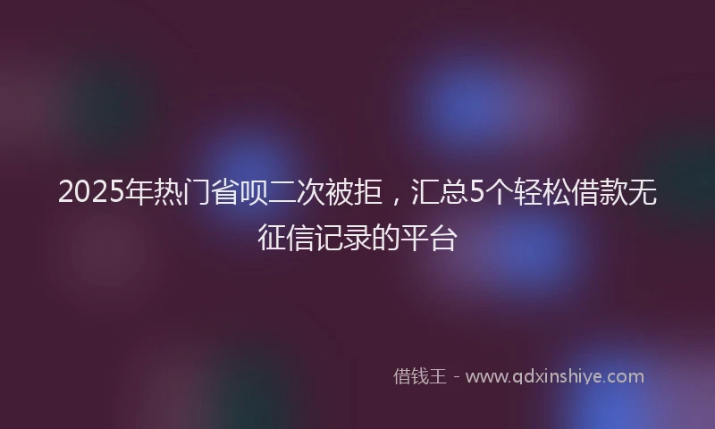 2025年热门省呗二次被拒，汇总5个轻松借款无征信记录的平台