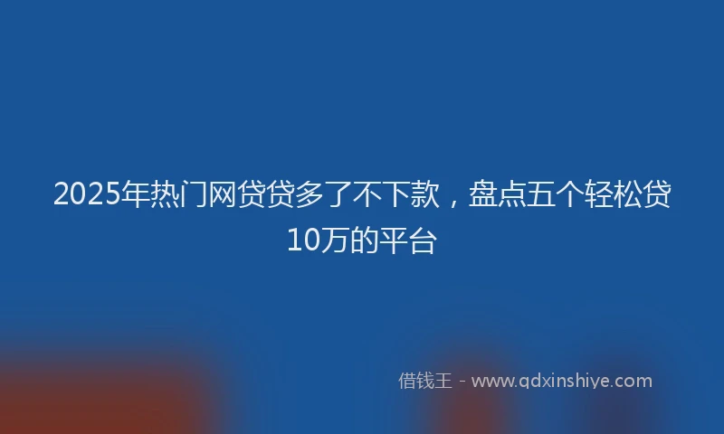 2025年热门网贷贷多了不下款，盘点五个轻松贷10万的平台