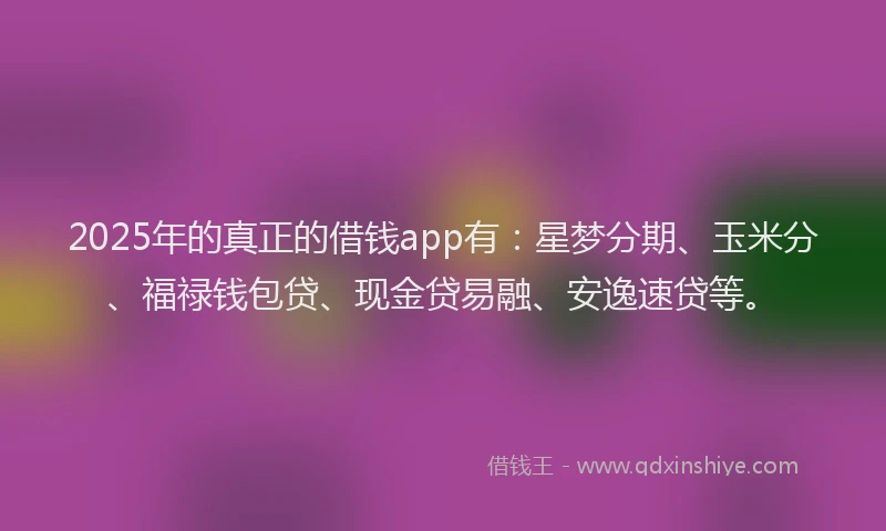 2025年的真正的借钱app有:星梦分期、玉米分、福禄钱包贷、现金贷易融、安逸速贷等。
