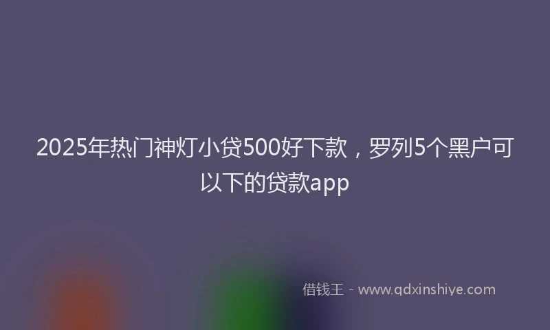 2025年热门神灯小贷500好下款,罗列5个黑户可以下的贷款app