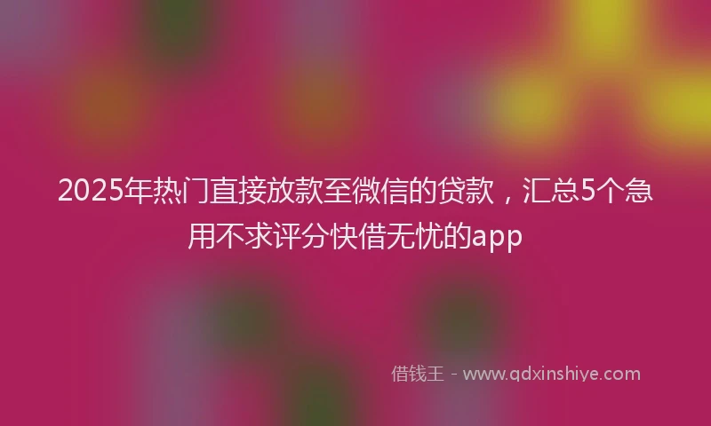 2025年热门直接放款至微信的贷款,汇总5个急用不求评分快借无忧的app