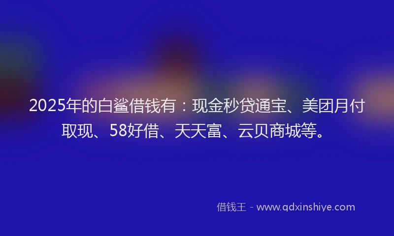 2025年的白鲨借钱有：现金秒贷通宝、美团月付取现、58好借、天天富、云贝商城等。