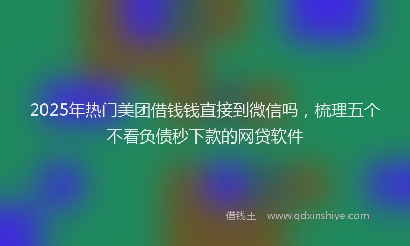 2025年热门美团借钱钱直接到微信吗，梳理五个不看负债秒下款的网贷软件