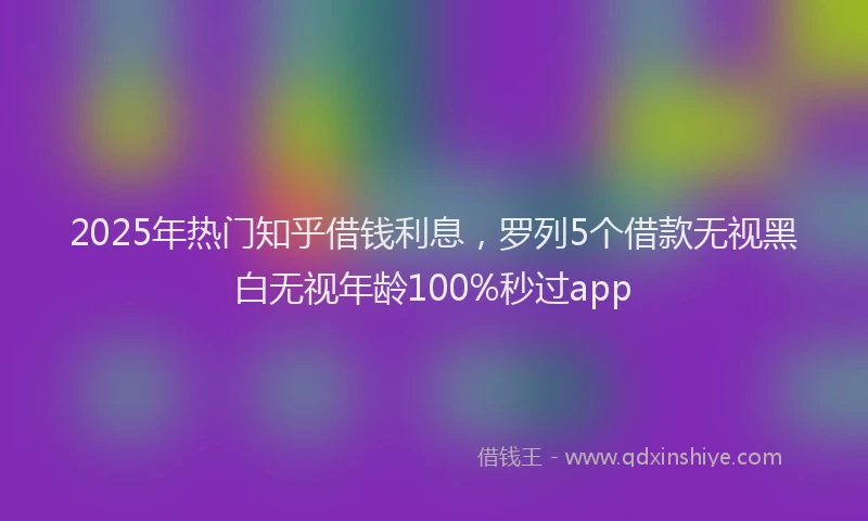 2025年热门知乎借钱利息，罗列5个借款无视黑白无视年龄100%秒过app