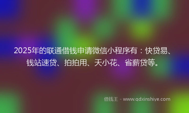 2025年的联通借钱申请微信小程序有：快贷易、钱站速贷、拍拍用、天小花、省薪贷等。