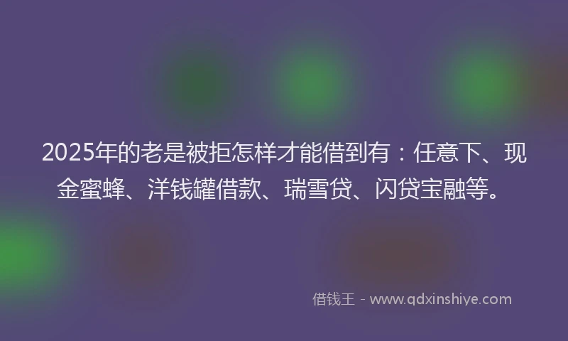 2025年的老是被拒怎样才能借到有:任意下、现金蜜蜂、洋钱罐借款、瑞雪贷、闪贷宝融等。