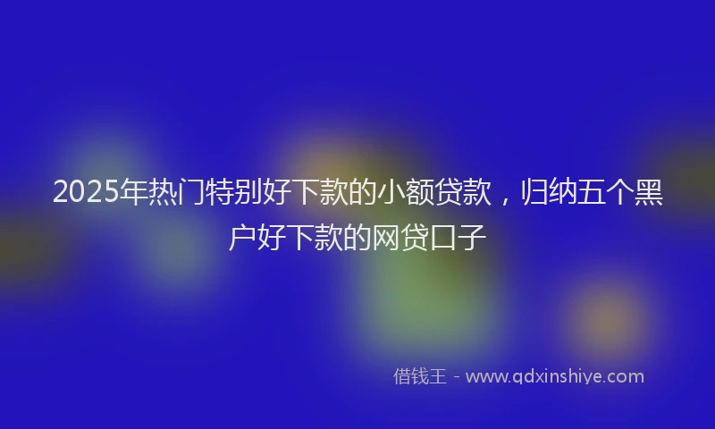 2025年热门特别好下款的小额贷款，归纳五个黑户好下款的网贷口子