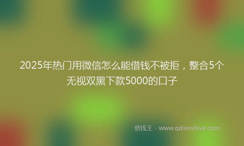 2025年热门用微信怎么能借钱不被拒，整合5个无视双黑下款5000的口子