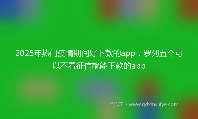 2025年热门疫情期间好下款的app，罗列五个可以不看征信就能下款的app