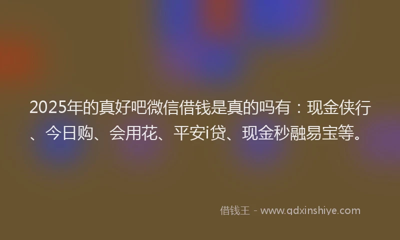 2025年的真好吧微信借钱是真的吗有：现金侠行、今日购、会用花、平安i贷、现金秒融易宝等。