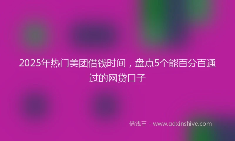 2025年热门美团借钱时间，盘点5个能百分百通过的网贷口子