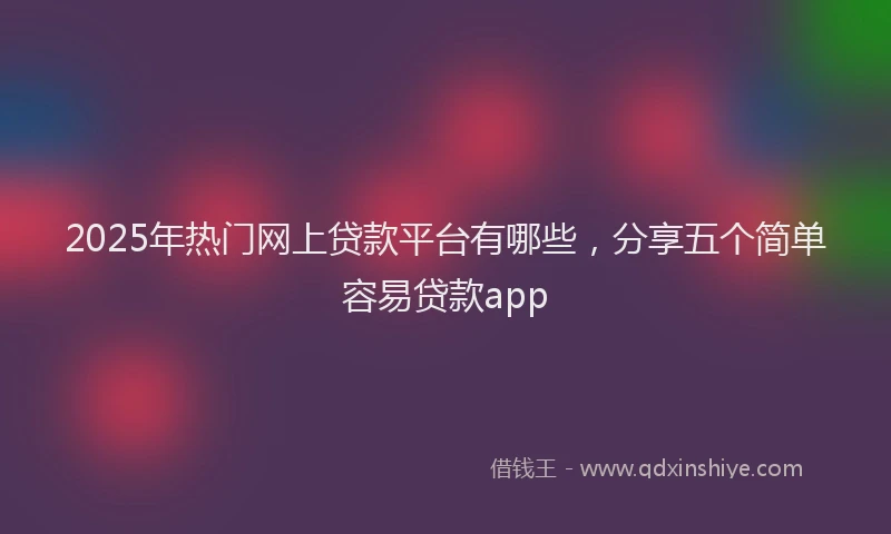 2025年热门网上贷款平台有哪些,分享五个简单容易贷款app