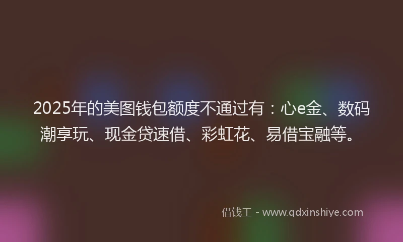 2025年的美图钱包额度不通过有：心e金、数码潮享玩、现金贷速借、彩虹花、易借宝融等。