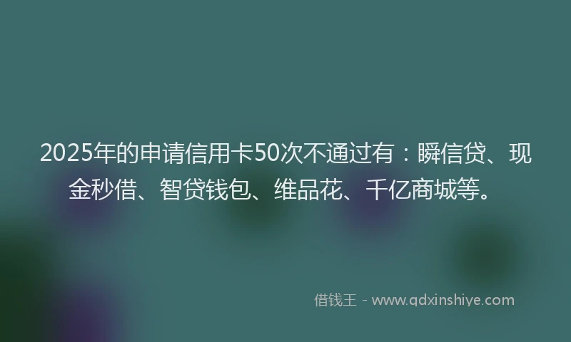 2025年的申请信用卡50次不通过有：瞬信贷、现金秒借、智贷钱包、维品花、千亿商城等。