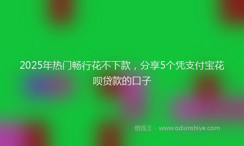 2025年热门畅行花不下款，分享5个凭支付宝花呗贷款的口子