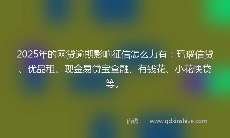 2025年的网贷逾期影响征信怎么力有：玛瑙信贷、优品租、现金易贷宝盒融、有钱花、小花快贷等。