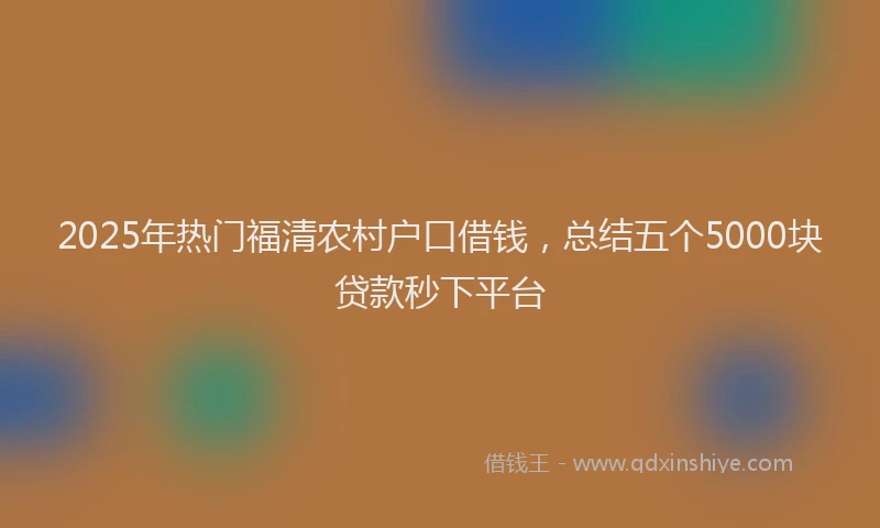 2025年热门福清农村户口借钱,总结五个5000块贷款秒下平台