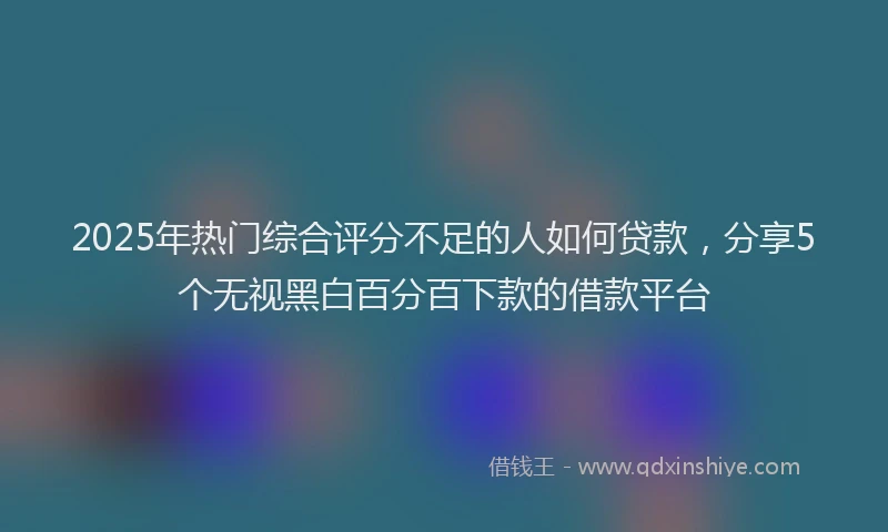 2025年热门综合评分不足的人如何贷款，分享5个无视黑白百分百下款的借款平台