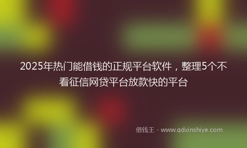 2025年热门能借钱的正规平台软件，整理5个不看征信网贷平台放款快的平台