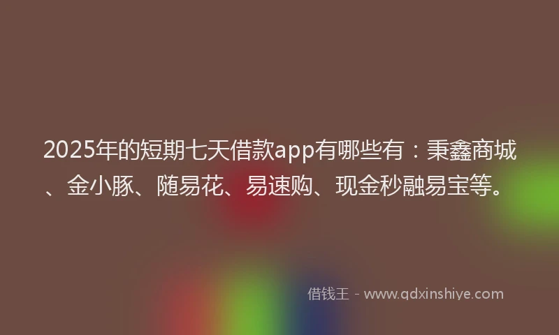 2025年的短期七天借款app有哪些有：秉鑫商城、金小豚、随易花、易速购、现金秒融易宝等。