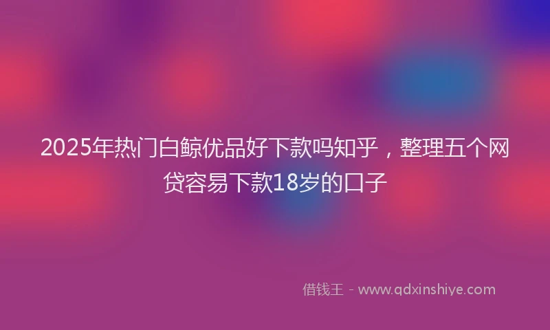 2025年热门白鲸优品好下款吗知乎，整理五个网贷容易下款18岁的口子