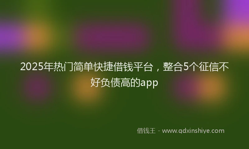 2025年热门简单快捷借钱平台，整合5个征信不好负债高的app