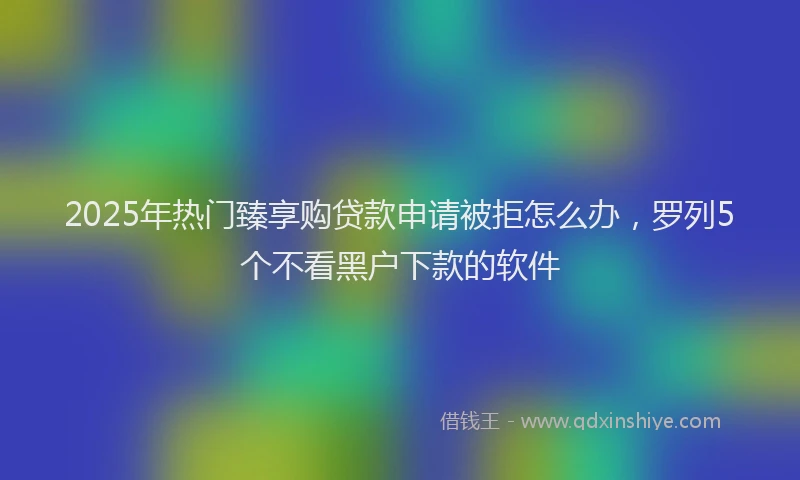 2025年热门臻享购贷款申请被拒怎么办，罗列5个不看黑户下款的软件
