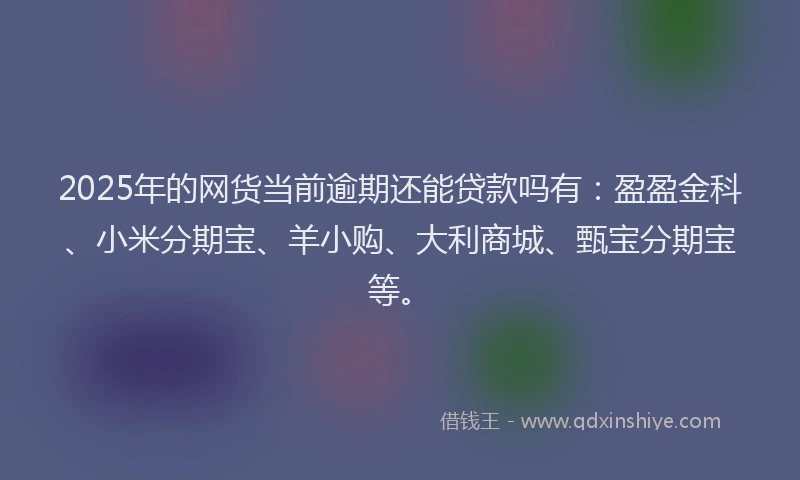 2025年的网货当前逾期还能贷款吗有：盈盈金科、小米分期宝、羊小购、大利商城、甄宝分期宝等。