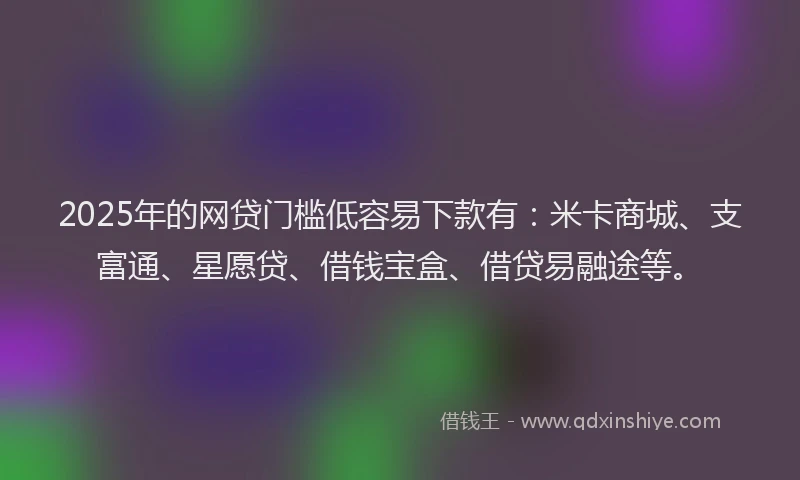 2025年的网贷门槛低容易下款有：米卡商城、支富通、星愿贷、借钱宝盒、借贷易融途等。