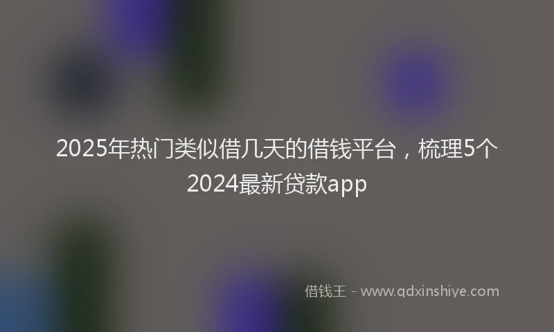 2025年热门类似借几天的借钱平台,梳理5个2024最新贷款app