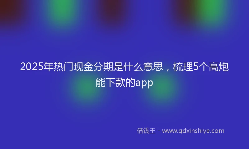 2025年热门现金分期是什么意思，梳理5个高炮能下款的app