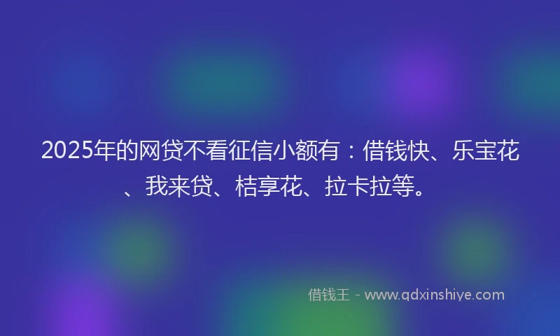 2025年的网贷不看征信小额有：借钱快、乐宝花、我来贷、桔享花、拉卡拉等。