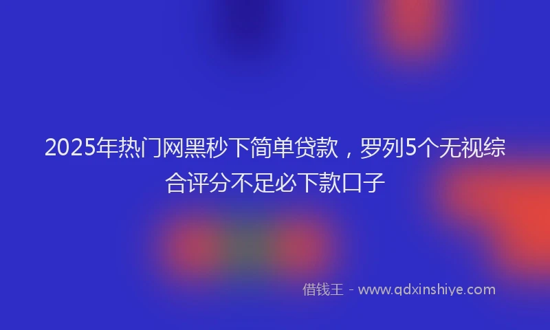 2025年热门网黑秒下简单贷款，罗列5个无视综合评分不足必下款口子