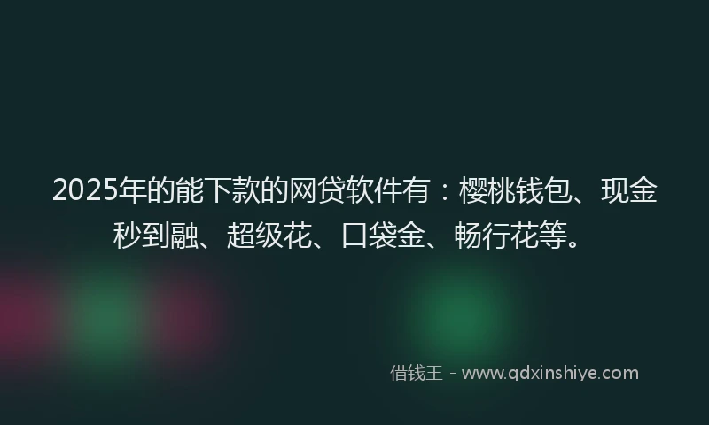 2025年的能下款的网贷软件有：樱桃钱包、现金秒到融、超级花、口袋金、畅行花等。