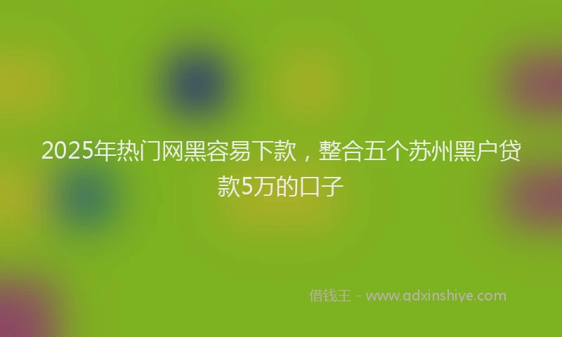 2025年热门网黑容易下款，整合五个苏州黑户贷款5万的口子