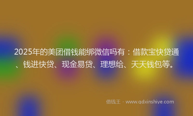 2025年的美团借钱能绑微信吗有：借款宝快贷通、钱进快贷、现金易贷、理想给、天天钱包等。