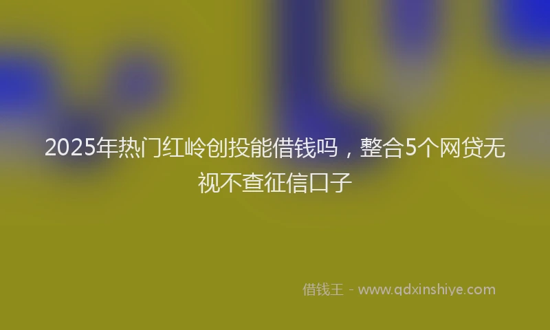 2025年热门红岭创投能借钱吗，整合5个网贷无视不查征信口子